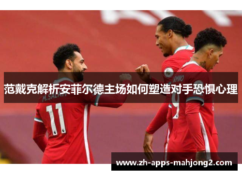 范戴克解析安菲尔德主场如何塑造对手恐惧心理 范戴克解析安菲尔德主场如何塑造对手恐惧心理
