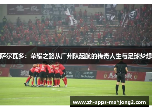 萨尔瓦多：荣耀之路从广州队起航的传奇人生与足球梦想