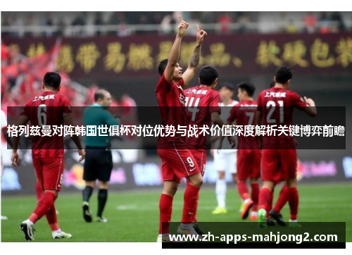 格列兹曼对阵韩国世俱杯对位优势与战术价值深度解析关键博弈前瞻