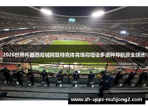 2026世界杯墨西哥城阿兹特克体育场将增设多语种导航迎全球迷