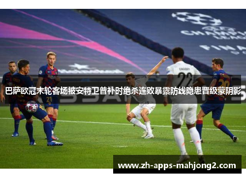 巴萨欧冠末轮客场被安特卫普补时绝杀连败暴露防线隐患晋级蒙阴影