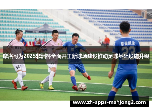 摩洛哥为2025非洲杯全面开工新球场建设推动足球基础设施升级