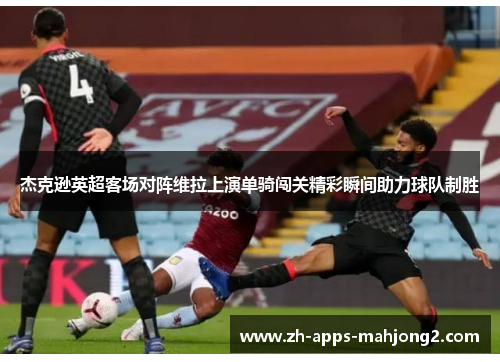 杰克逊英超客场对阵维拉上演单骑闯关精彩瞬间助力球队制胜 杰克逊英超客场对阵维拉上演单骑闯关精彩瞬间助力球队制胜