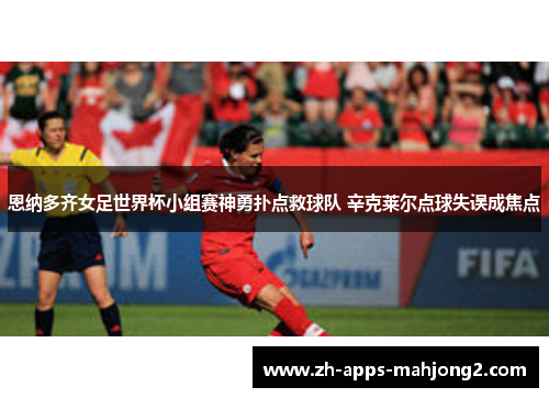 恩纳多齐女足世界杯小组赛神勇扑点救球队 辛克莱尔点球失误成焦点